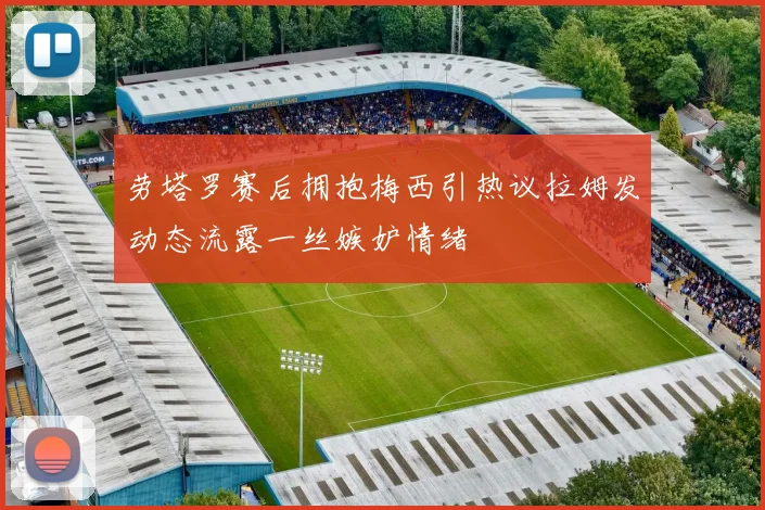 劳塔罗赛后拥抱梅西引热议拉姆发动态流露一丝嫉妒情绪