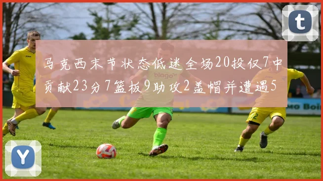 马克西末节状态低迷全场20投仅7中贡献23分7篮板9助攻2盖帽并遭遇5次犯规