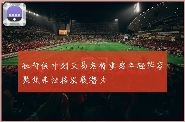 独行侠计划交易老将重建年轻阵容聚焦弗拉格发展潜力