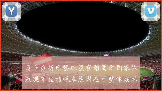 马卡分析巴黎双星在葡萄牙国家队表现不佳的根本原因在于整体战术体系问题