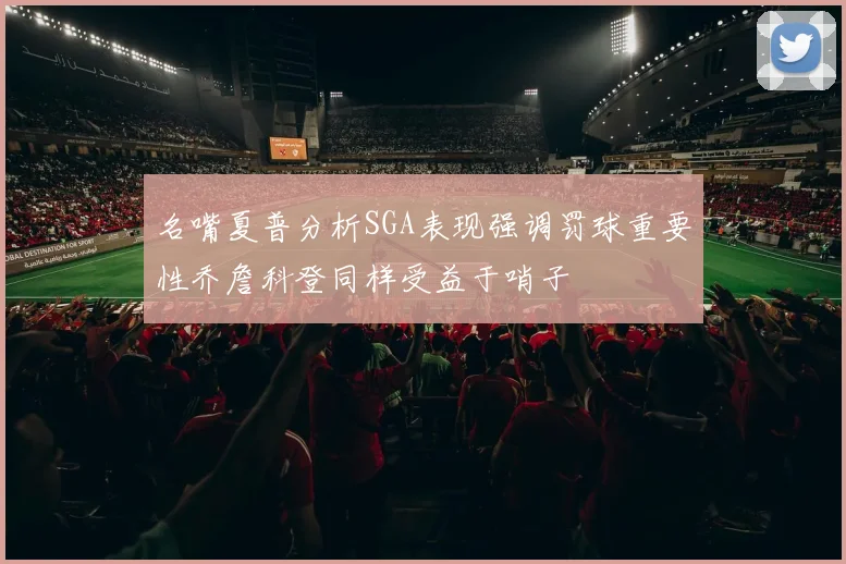 名嘴夏普分析SGA表现强调罚球重要性乔詹科登同样受益于哨子