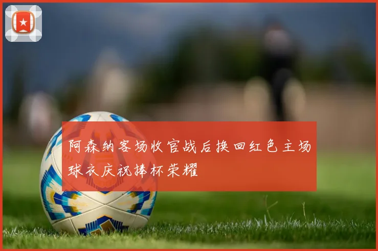 阿森纳客场收官战后换回红色主场球衣庆祝捧杯荣耀