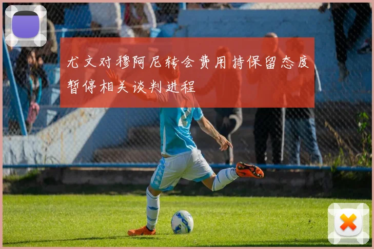 尤文对穆阿尼转会费用持保留态度暂停相关谈判进程