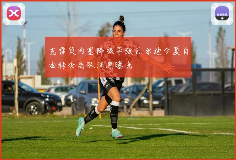 克雷莫内塞降级导致瓦尔迪今夏自由转会离队消息曝光