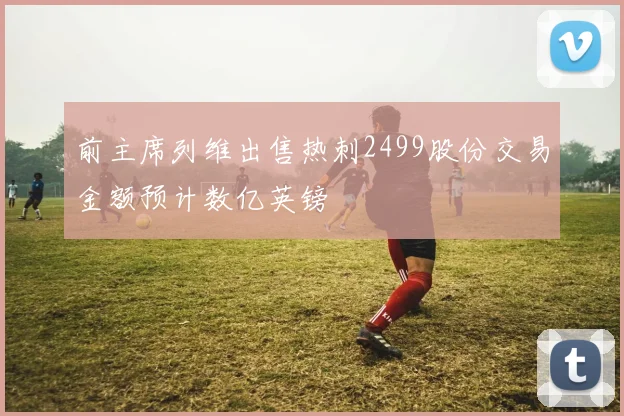 前主席列维出售热刺2499股份交易金额预计数亿英镑