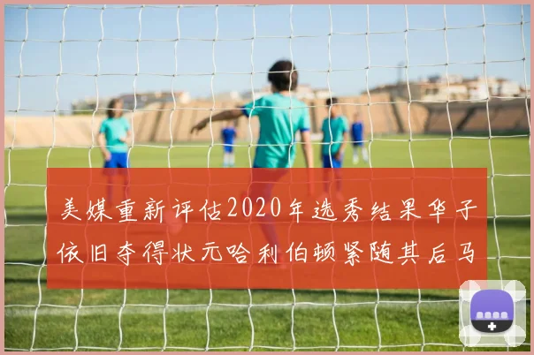 美媒重新评估2020年选秀结果华子依旧夺得状元哈利伯顿紧随其后马克西位列探花