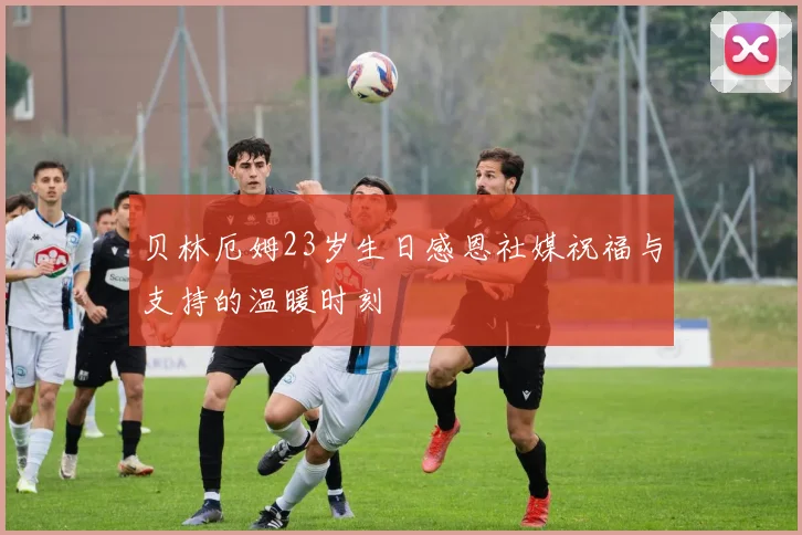贝林厄姆23岁生日感恩社媒祝福与支持的温暖时刻