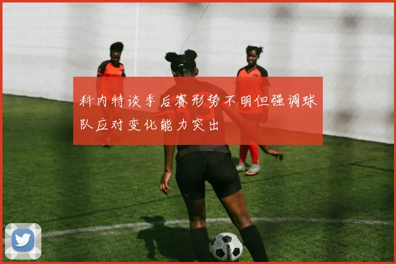 科内特谈季后赛形势不明但强调球队应对变化能力突出
