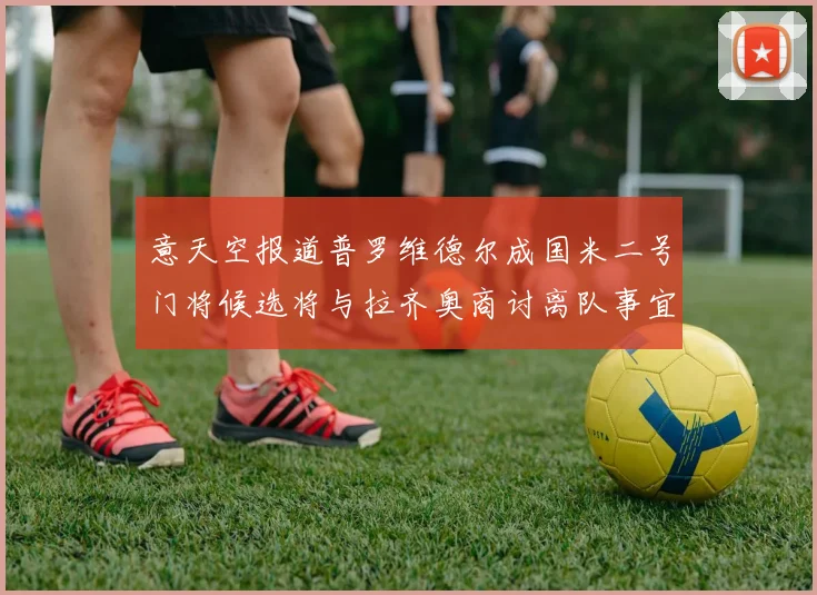 意天空报道普罗维德尔成国米二号门将候选将与拉齐奥商讨离队事宜