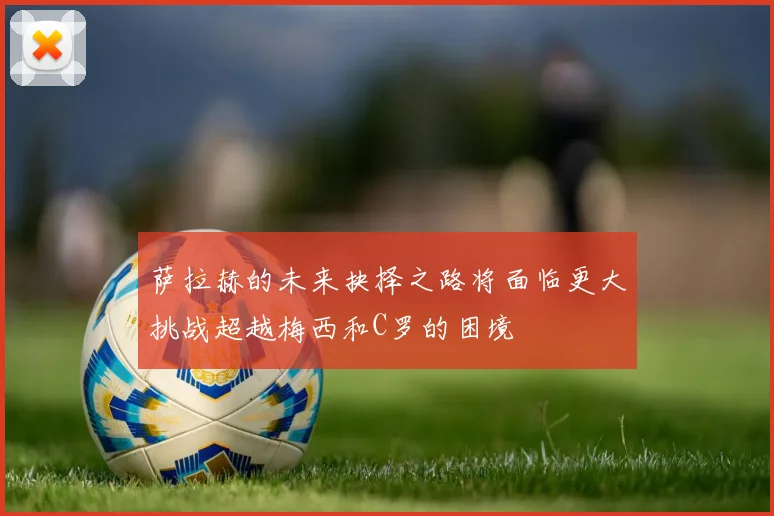 萨拉赫的未来抉择之路将面临更大挑战超越梅西和C罗的困境