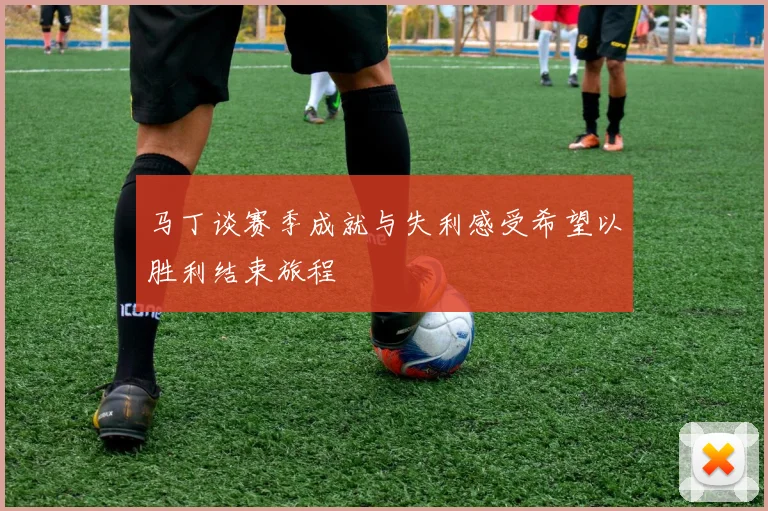 马丁谈赛季成就与失利感受希望以胜利结束旅程