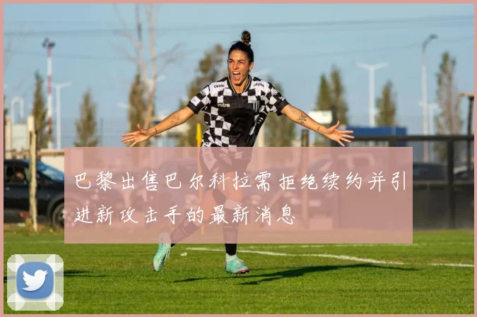 巴黎出售巴尔科拉需拒绝续约并引进新攻击手的最新消息