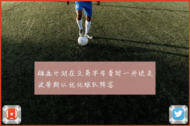 雄鹿计划在交易字母哥时一并送走波蒂斯以优化球队阵容