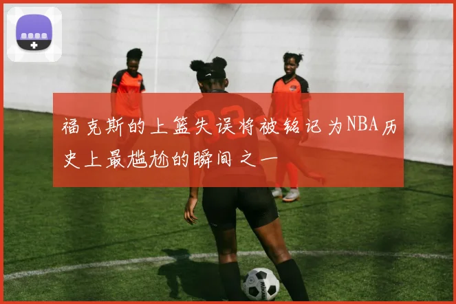 福克斯的上篮失误将被铭记为NBA历史上最尴尬的瞬间之一
