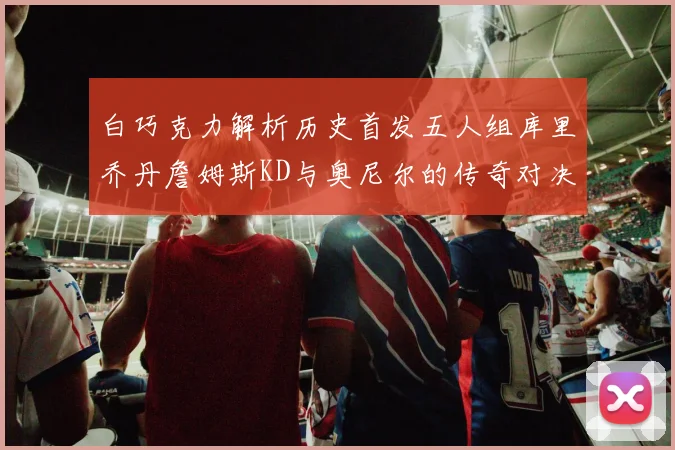白巧克力解析历史首发五人组库里乔丹詹姆斯KD与奥尼尔的传奇对决与影响