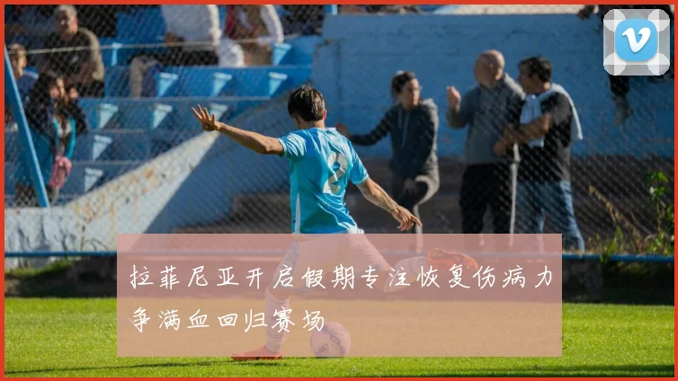 拉菲尼亚开启假期专注恢复伤病力争满血回归赛场