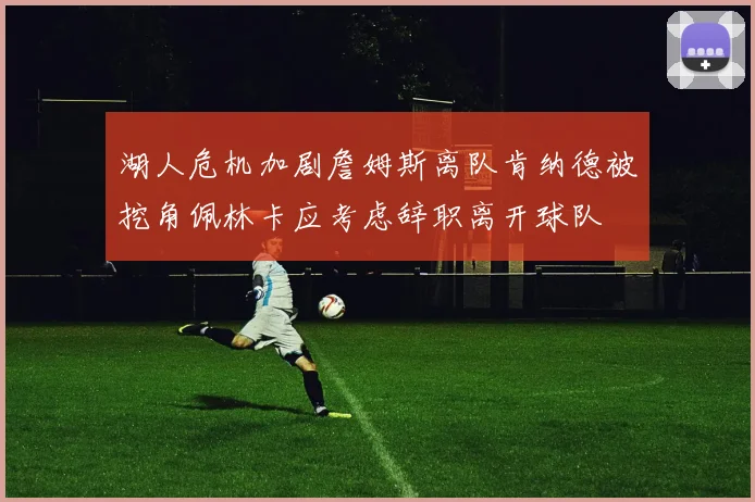 湖人危机加剧詹姆斯离队肯纳德被挖角佩林卡应考虑辞职离开球队
