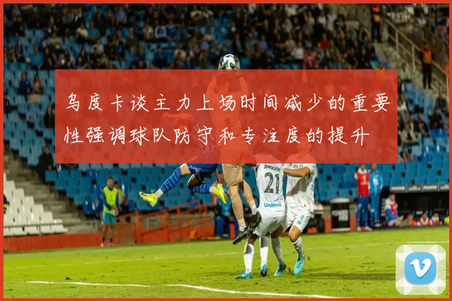 乌度卡谈主力上场时间减少的重要性强调球队防守和专注度的提升