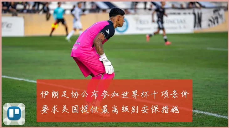 伊朗足协公布参加世界杯十项条件要求美国提供最高级别安保措施