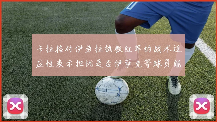 卡拉格对伊劳拉执教红军的战术适应性表示担忧是否伊萨克等球员能融入